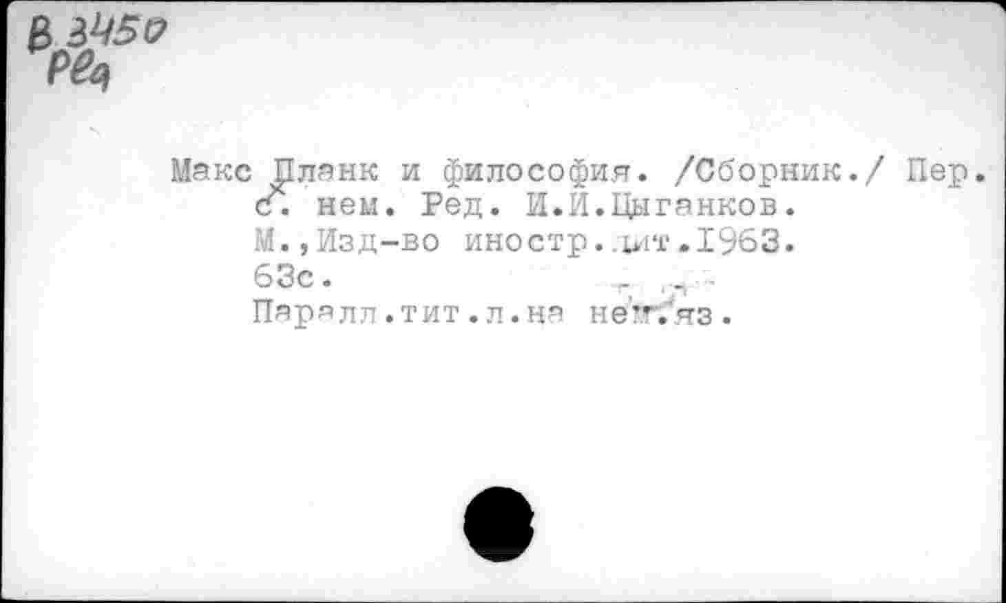 ﻿В Р^
Макс Планк и философия. /Сборник./ Пер. с. нем. Ред. И.И.Цыганков.
М.,Изд-во иностр..ы‘г> 1963.
63с.	-.•■н-
Пар я л л. тит. л. на на'я. яз.